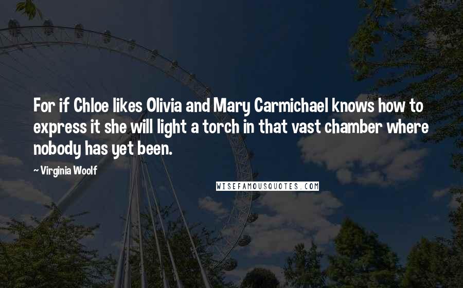 Virginia Woolf Quotes: For if Chloe likes Olivia and Mary Carmichael knows how to express it she will light a torch in that vast chamber where nobody has yet been.