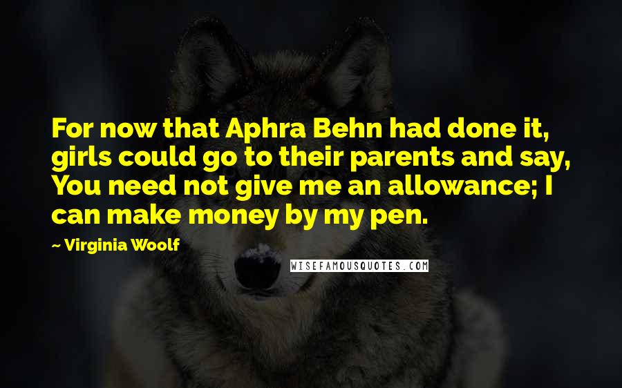Virginia Woolf Quotes: For now that Aphra Behn had done it, girls could go to their parents and say, You need not give me an allowance; I can make money by my pen.