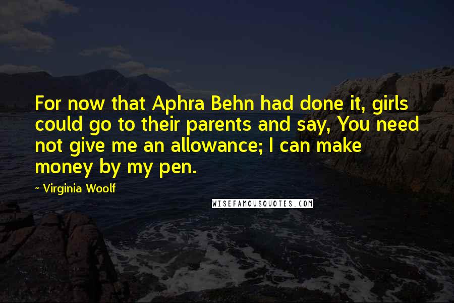 Virginia Woolf Quotes: For now that Aphra Behn had done it, girls could go to their parents and say, You need not give me an allowance; I can make money by my pen.