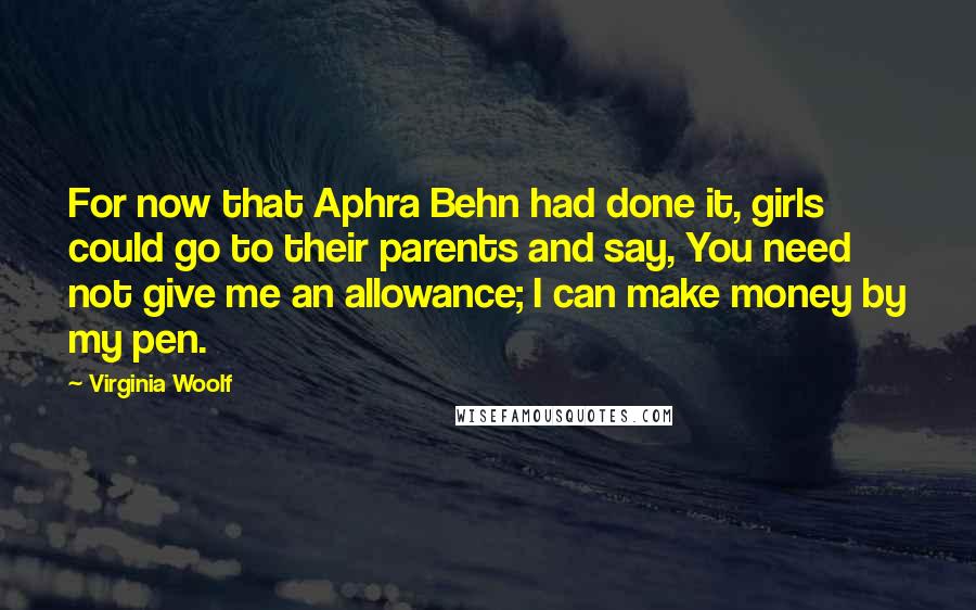 Virginia Woolf Quotes: For now that Aphra Behn had done it, girls could go to their parents and say, You need not give me an allowance; I can make money by my pen.