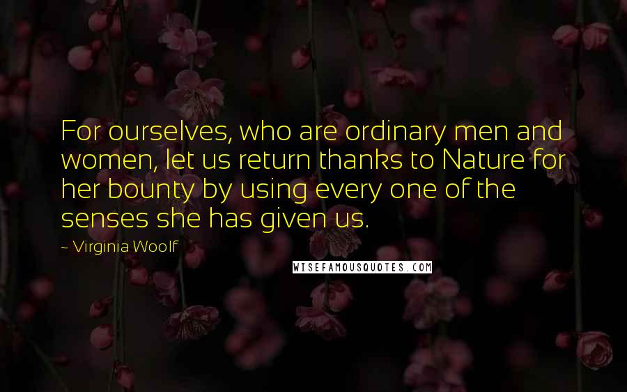 Virginia Woolf Quotes: For ourselves, who are ordinary men and women, let us return thanks to Nature for her bounty by using every one of the senses she has given us.