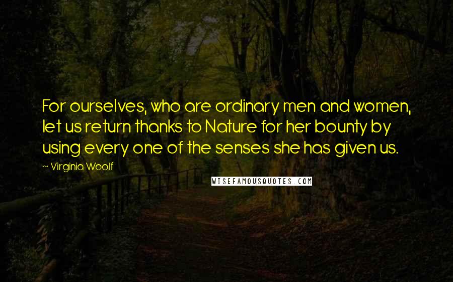 Virginia Woolf Quotes: For ourselves, who are ordinary men and women, let us return thanks to Nature for her bounty by using every one of the senses she has given us.