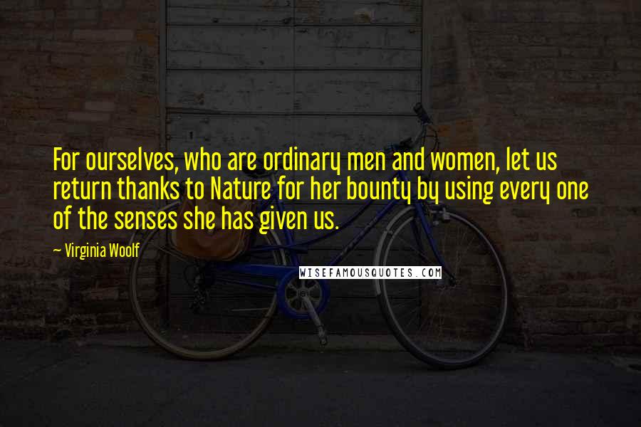 Virginia Woolf Quotes: For ourselves, who are ordinary men and women, let us return thanks to Nature for her bounty by using every one of the senses she has given us.