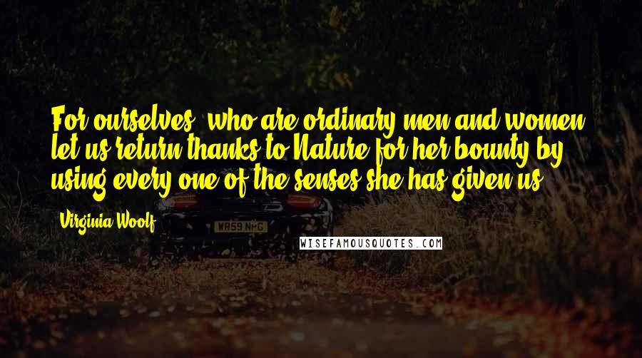 Virginia Woolf Quotes: For ourselves, who are ordinary men and women, let us return thanks to Nature for her bounty by using every one of the senses she has given us.