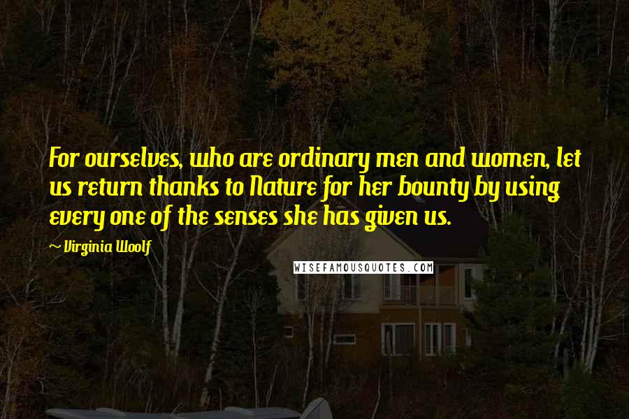 Virginia Woolf Quotes: For ourselves, who are ordinary men and women, let us return thanks to Nature for her bounty by using every one of the senses she has given us.