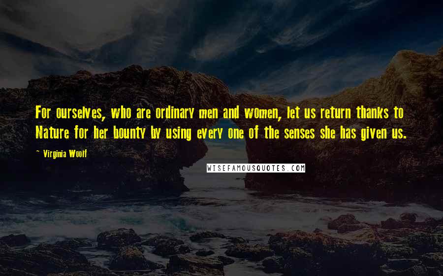 Virginia Woolf Quotes: For ourselves, who are ordinary men and women, let us return thanks to Nature for her bounty by using every one of the senses she has given us.