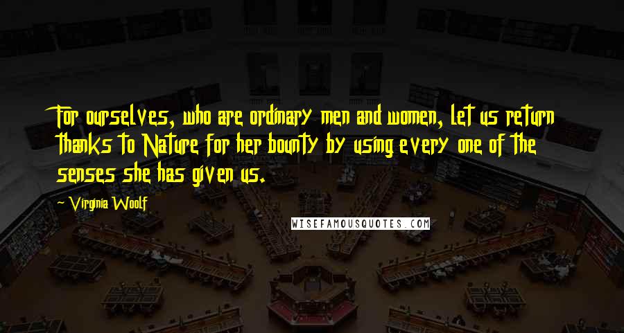 Virginia Woolf Quotes: For ourselves, who are ordinary men and women, let us return thanks to Nature for her bounty by using every one of the senses she has given us.