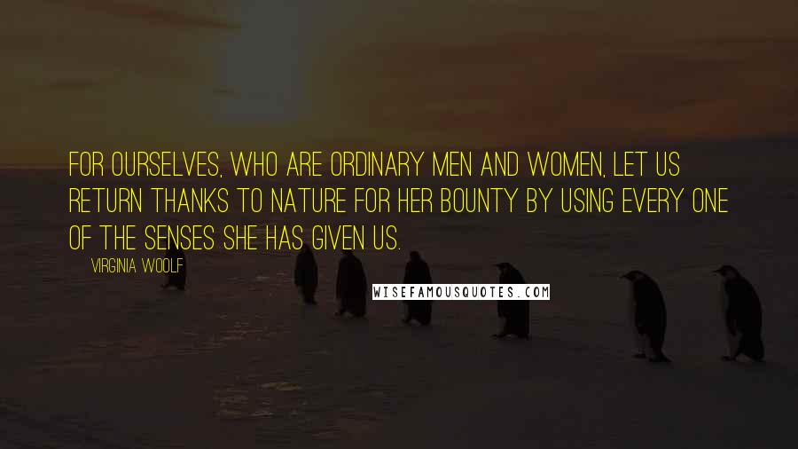 Virginia Woolf Quotes: For ourselves, who are ordinary men and women, let us return thanks to Nature for her bounty by using every one of the senses she has given us.
