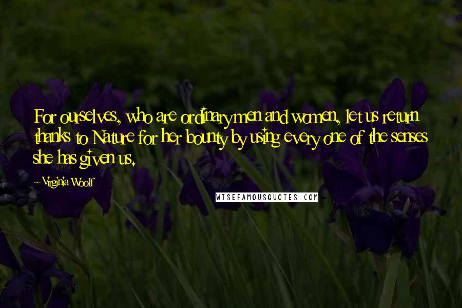Virginia Woolf Quotes: For ourselves, who are ordinary men and women, let us return thanks to Nature for her bounty by using every one of the senses she has given us.