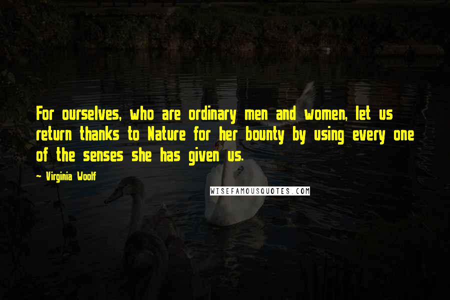 Virginia Woolf Quotes: For ourselves, who are ordinary men and women, let us return thanks to Nature for her bounty by using every one of the senses she has given us.
