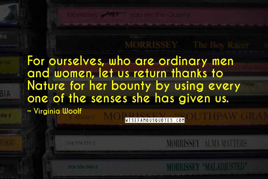 Virginia Woolf Quotes: For ourselves, who are ordinary men and women, let us return thanks to Nature for her bounty by using every one of the senses she has given us.