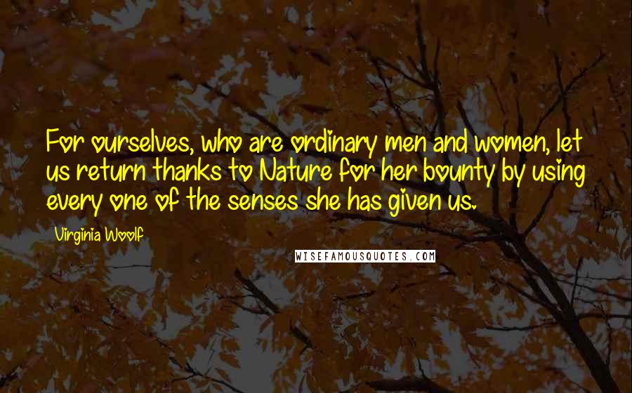 Virginia Woolf Quotes: For ourselves, who are ordinary men and women, let us return thanks to Nature for her bounty by using every one of the senses she has given us.