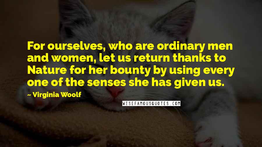 Virginia Woolf Quotes: For ourselves, who are ordinary men and women, let us return thanks to Nature for her bounty by using every one of the senses she has given us.