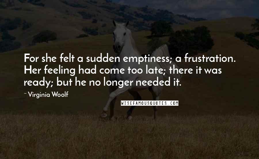Virginia Woolf Quotes: For she felt a sudden emptiness; a frustration. Her feeling had come too late; there it was ready; but he no longer needed it.
