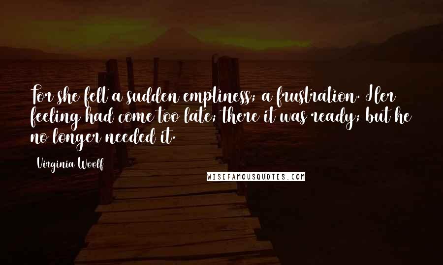 Virginia Woolf Quotes: For she felt a sudden emptiness; a frustration. Her feeling had come too late; there it was ready; but he no longer needed it.