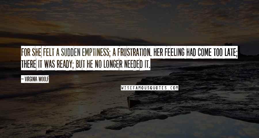 Virginia Woolf Quotes: For she felt a sudden emptiness; a frustration. Her feeling had come too late; there it was ready; but he no longer needed it.