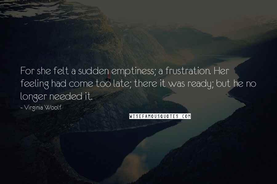 Virginia Woolf Quotes: For she felt a sudden emptiness; a frustration. Her feeling had come too late; there it was ready; but he no longer needed it.