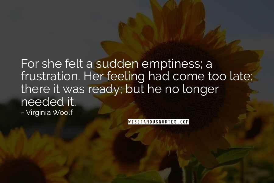 Virginia Woolf Quotes: For she felt a sudden emptiness; a frustration. Her feeling had come too late; there it was ready; but he no longer needed it.
