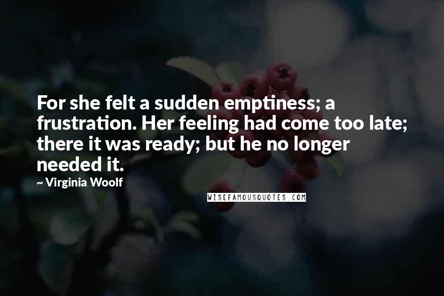 Virginia Woolf Quotes: For she felt a sudden emptiness; a frustration. Her feeling had come too late; there it was ready; but he no longer needed it.