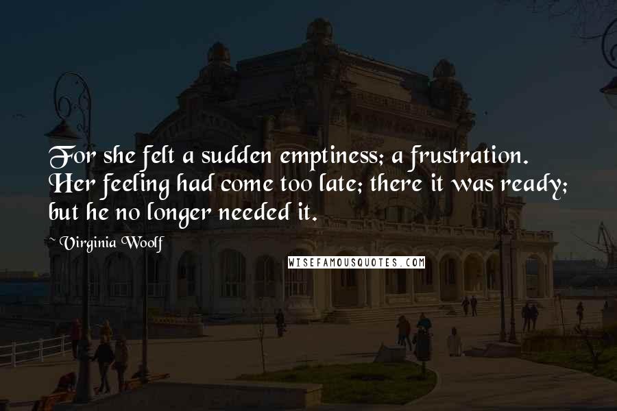 Virginia Woolf Quotes: For she felt a sudden emptiness; a frustration. Her feeling had come too late; there it was ready; but he no longer needed it.
