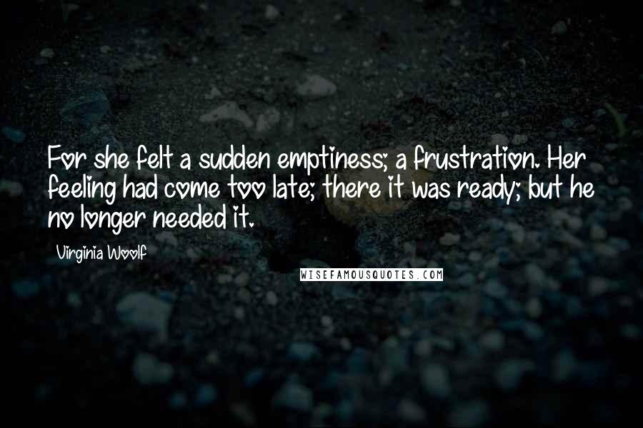 Virginia Woolf Quotes: For she felt a sudden emptiness; a frustration. Her feeling had come too late; there it was ready; but he no longer needed it.