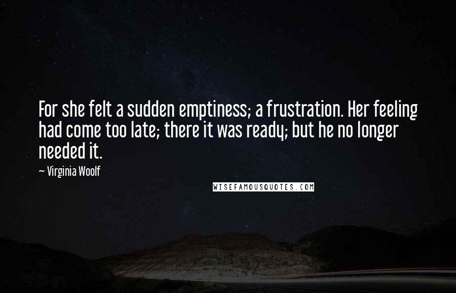 Virginia Woolf Quotes: For she felt a sudden emptiness; a frustration. Her feeling had come too late; there it was ready; but he no longer needed it.