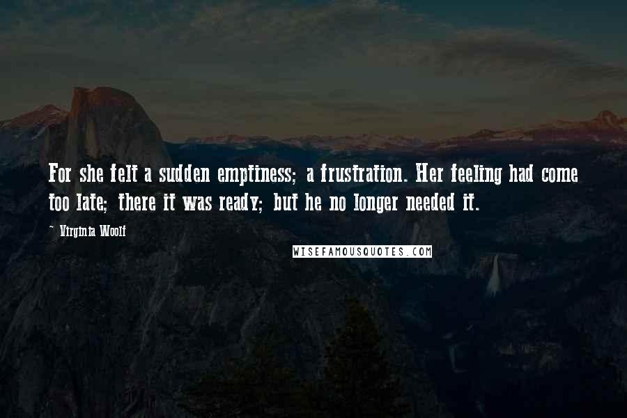 Virginia Woolf Quotes: For she felt a sudden emptiness; a frustration. Her feeling had come too late; there it was ready; but he no longer needed it.