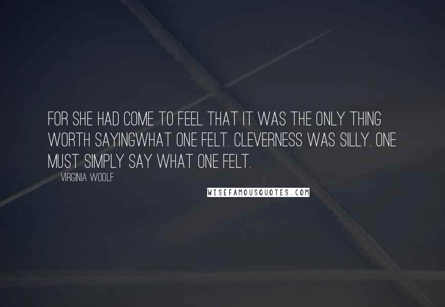 Virginia Woolf Quotes: For she had come to feel that it was the only thing worth sayingwhat one felt. Cleverness was silly. One must simply say what one felt.