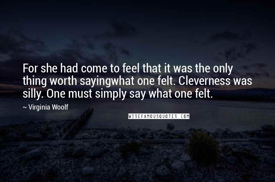 Virginia Woolf Quotes: For she had come to feel that it was the only thing worth sayingwhat one felt. Cleverness was silly. One must simply say what one felt.