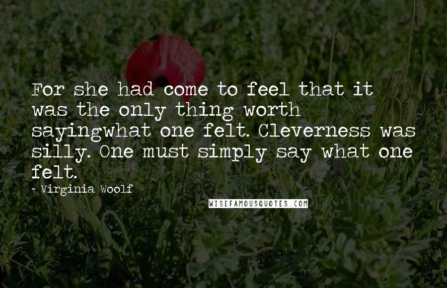 Virginia Woolf Quotes: For she had come to feel that it was the only thing worth sayingwhat one felt. Cleverness was silly. One must simply say what one felt.