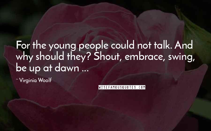 Virginia Woolf Quotes: For the young people could not talk. And why should they? Shout, embrace, swing, be up at dawn ...