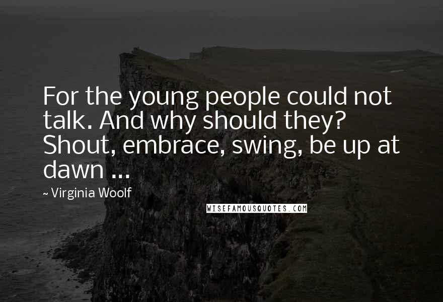 Virginia Woolf Quotes: For the young people could not talk. And why should they? Shout, embrace, swing, be up at dawn ...