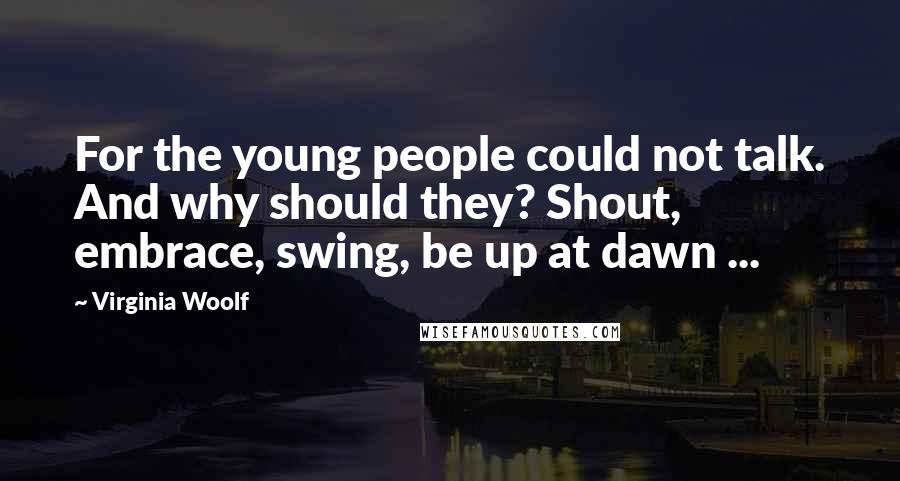 Virginia Woolf Quotes: For the young people could not talk. And why should they? Shout, embrace, swing, be up at dawn ...