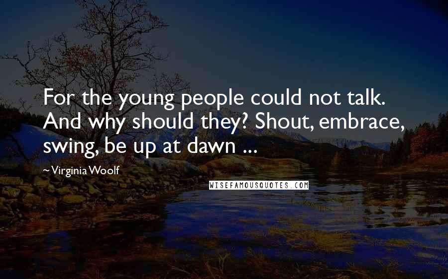 Virginia Woolf Quotes: For the young people could not talk. And why should they? Shout, embrace, swing, be up at dawn ...