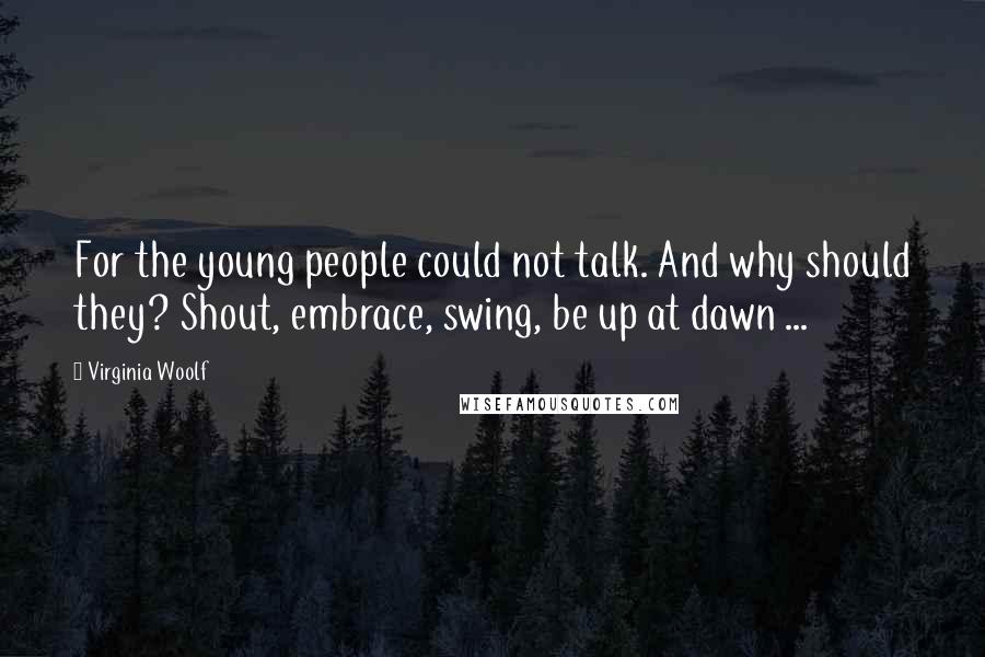 Virginia Woolf Quotes: For the young people could not talk. And why should they? Shout, embrace, swing, be up at dawn ...