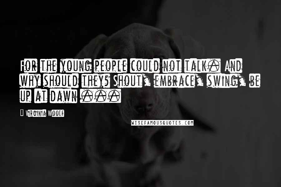 Virginia Woolf Quotes: For the young people could not talk. And why should they? Shout, embrace, swing, be up at dawn ...