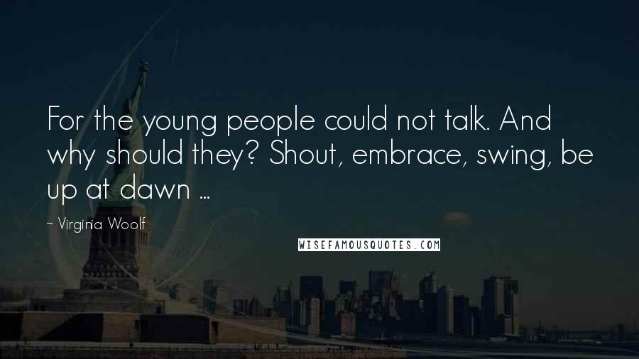 Virginia Woolf Quotes: For the young people could not talk. And why should they? Shout, embrace, swing, be up at dawn ...