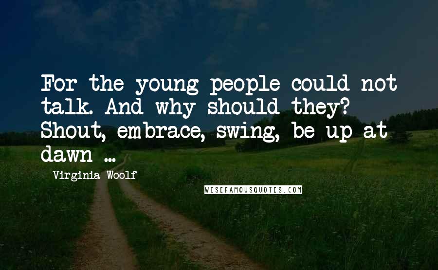 Virginia Woolf Quotes: For the young people could not talk. And why should they? Shout, embrace, swing, be up at dawn ...