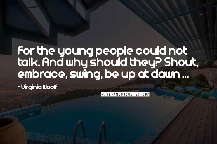 Virginia Woolf Quotes: For the young people could not talk. And why should they? Shout, embrace, swing, be up at dawn ...