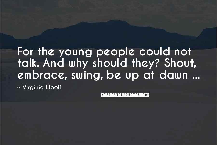 Virginia Woolf Quotes: For the young people could not talk. And why should they? Shout, embrace, swing, be up at dawn ...