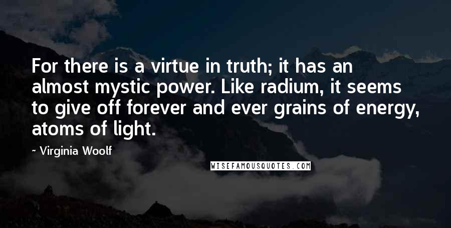 Virginia Woolf Quotes: For there is a virtue in truth; it has an almost mystic power. Like radium, it seems to give off forever and ever grains of energy, atoms of light.