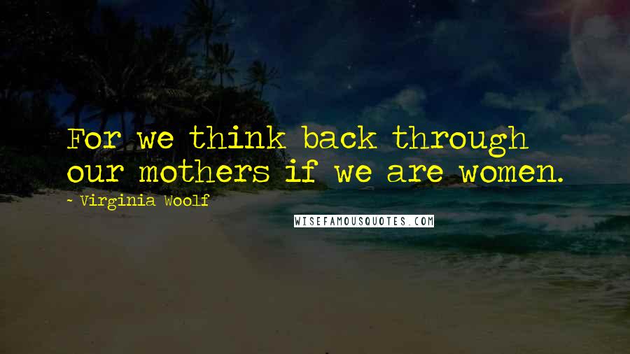 Virginia Woolf Quotes: For we think back through our mothers if we are women.