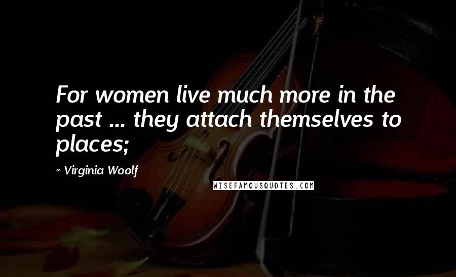 Virginia Woolf Quotes: For women live much more in the past ... they attach themselves to places;