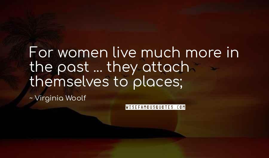 Virginia Woolf Quotes: For women live much more in the past ... they attach themselves to places;