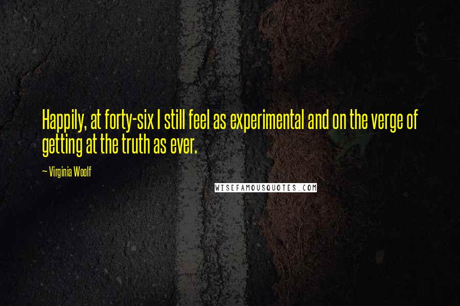 Virginia Woolf Quotes: Happily, at forty-six I still feel as experimental and on the verge of getting at the truth as ever.