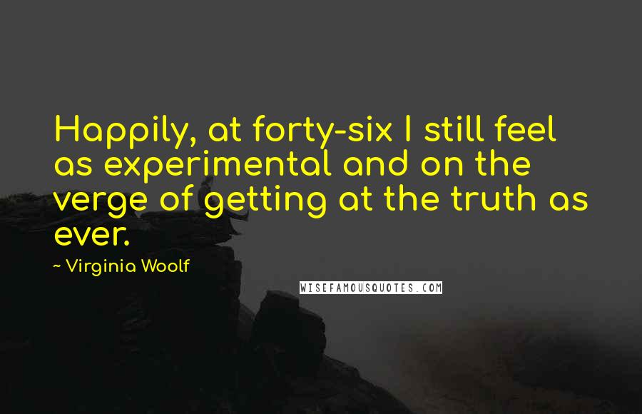 Virginia Woolf Quotes: Happily, at forty-six I still feel as experimental and on the verge of getting at the truth as ever.
