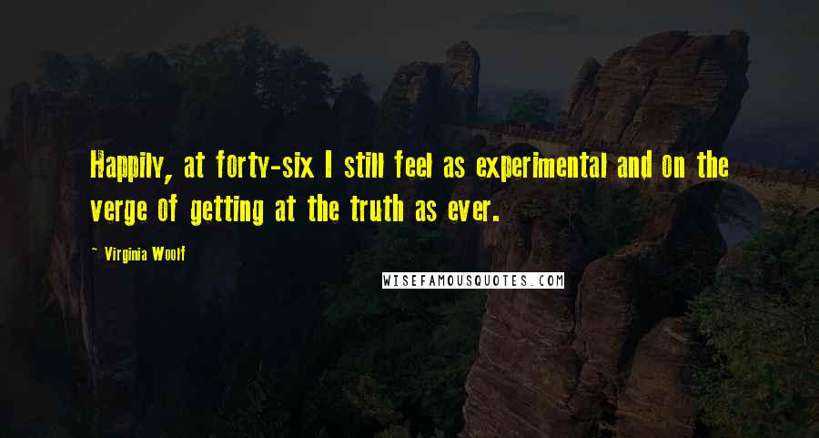 Virginia Woolf Quotes: Happily, at forty-six I still feel as experimental and on the verge of getting at the truth as ever.