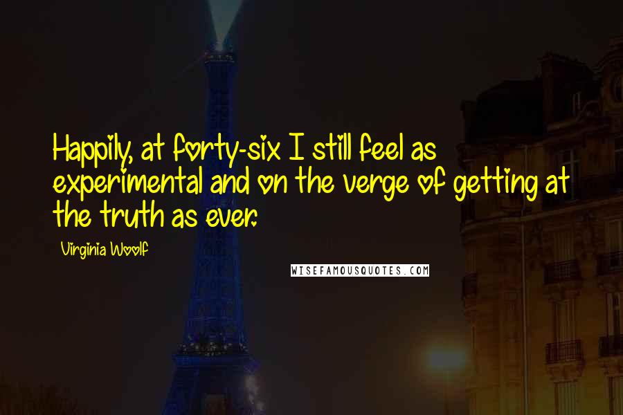 Virginia Woolf Quotes: Happily, at forty-six I still feel as experimental and on the verge of getting at the truth as ever.