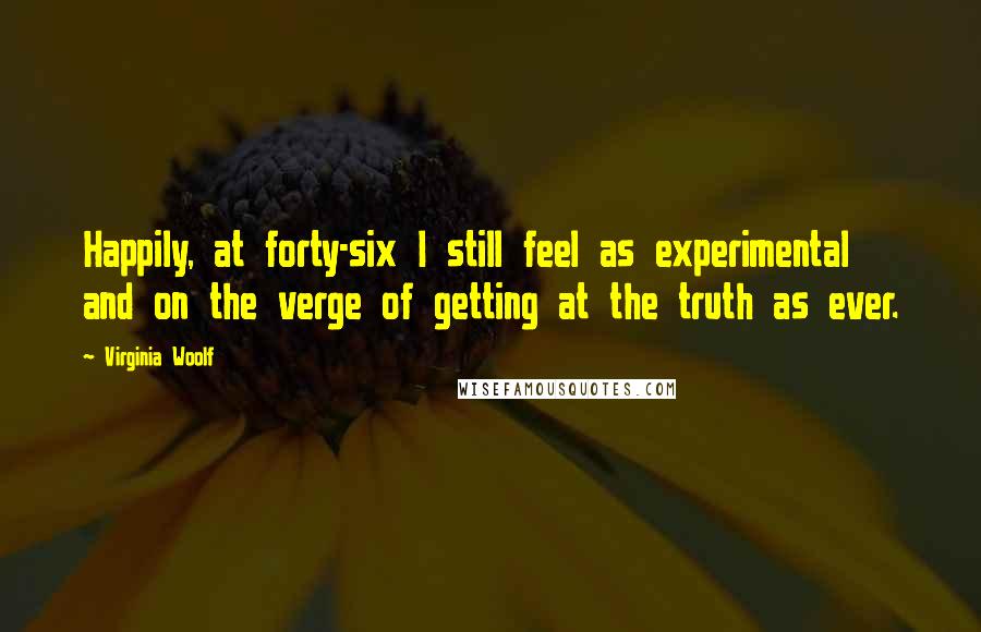 Virginia Woolf Quotes: Happily, at forty-six I still feel as experimental and on the verge of getting at the truth as ever.