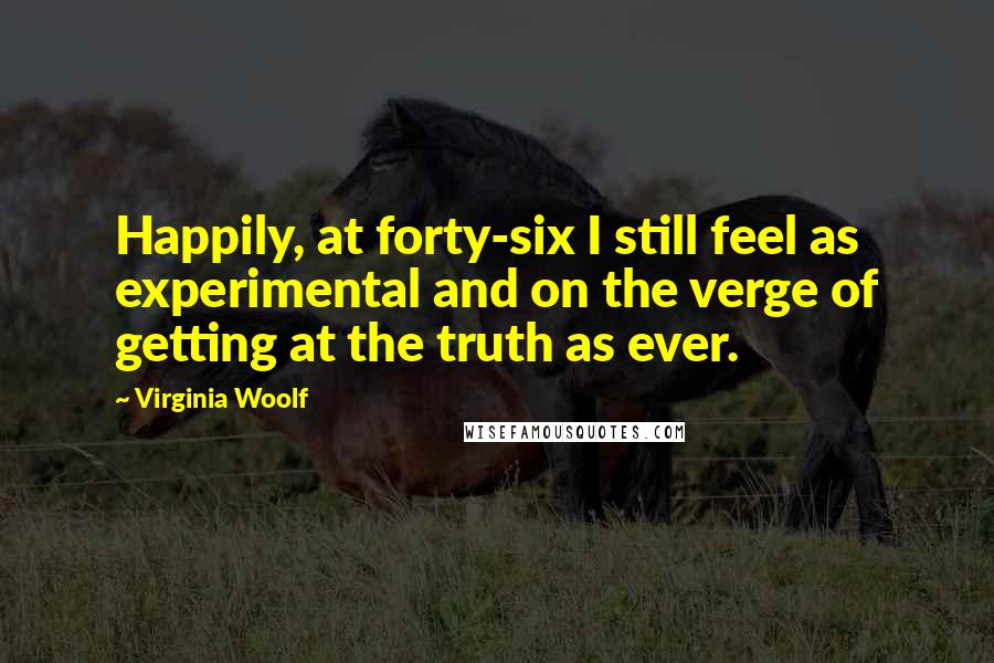 Virginia Woolf Quotes: Happily, at forty-six I still feel as experimental and on the verge of getting at the truth as ever.